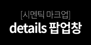 [시멘틱 마크업] details 팝업창